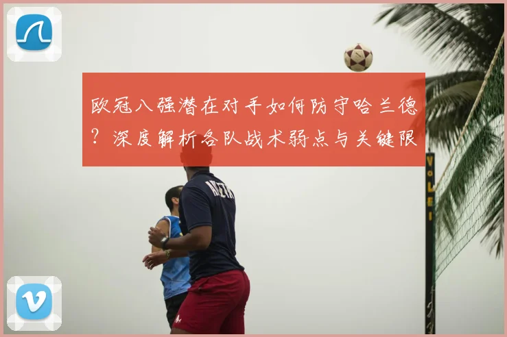 欧冠八强潜在对手如何防守哈兰德？深度解析各队战术弱点与关键限制方法