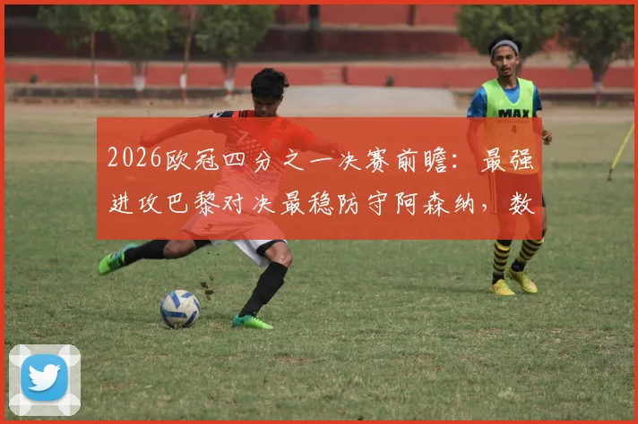 2026欧冠四分之一决赛前瞻：最强进攻巴黎对决最稳防守阿森纳，数据解析攻防战术谁会占优