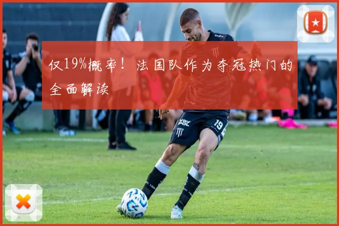 仅19%概率!法国队作为夺冠热门的全面解读