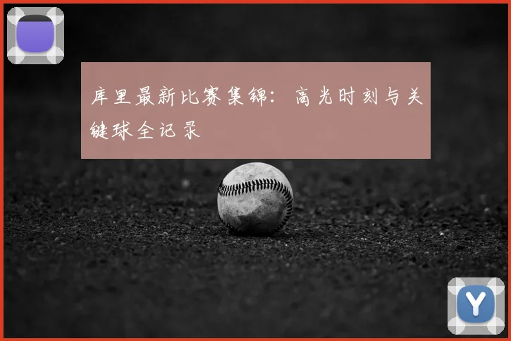 库里最新比赛集锦：高光时刻与关键球全记录