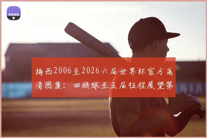 梅西2006至2026六届世界杯官方高清图集：回顾球王五届征程展望第六届，附国家队球衣演变历程