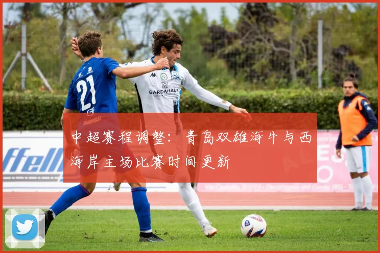 中超赛程调整：青岛双雄海牛与西海岸主场比赛时间更新