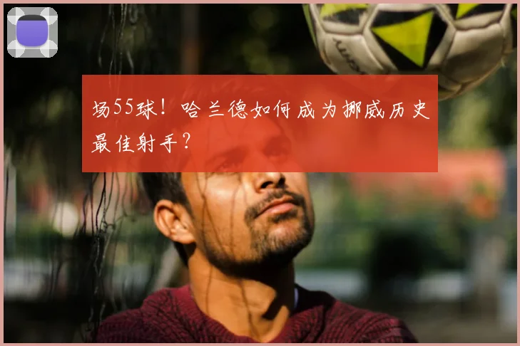 场55球！哈兰德如何成为挪威历史最佳射手？