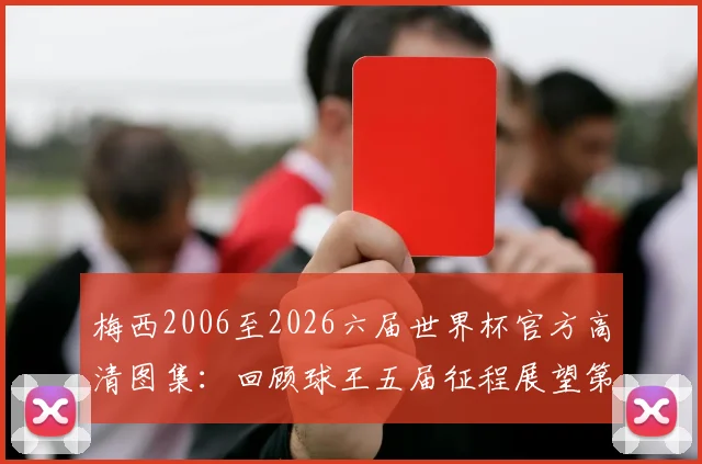梅西2006至2026六届世界杯官方高清图集：回顾球王五届征程展望第六届，附国家队球衣演变历程