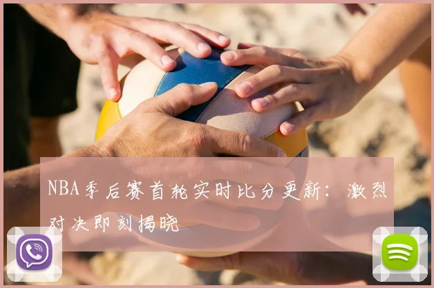 NBA季后赛首轮实时比分更新：激烈对决即刻揭晓